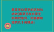 黑灵芝白灵芝的区别与功效(黑灵芝和白灵芝的功效差异，你需要知道的几个关键点)