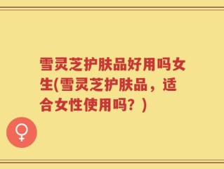 雪灵芝护肤品好用吗女生(雪灵芝护肤品，适合女性使用吗？)