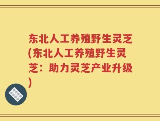 东北人工养殖野生灵芝(东北人工养殖野生灵芝：助力灵芝产业升级)