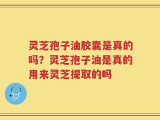 灵芝孢子油胶囊是真的吗？灵芝孢子油是真的用来灵芝提取的吗