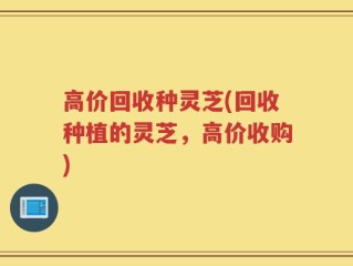 高价回收种灵芝(回收种植的灵芝，高价收购)