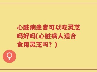 心脏病患者可以吃灵芝吗好吗(心脏病人适合食用灵芝吗？)