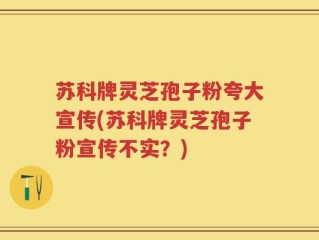 苏科牌灵芝孢子粉夸大宣传(苏科牌灵芝孢子粉宣传不实？)