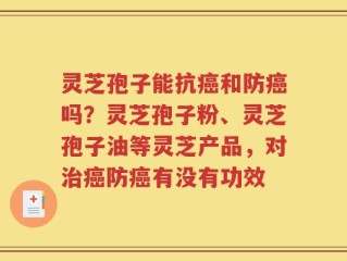 灵芝孢子能抗癌和防癌吗？灵芝孢子粉、灵芝孢子油等灵芝产品，对治癌防癌有没有功效