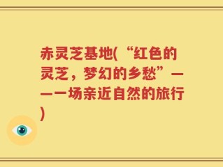 赤灵芝基地(“红色的灵芝，梦幻的乡愁”——一场亲近自然的旅行)