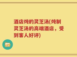 酒店炖的灵芝汤(炖制灵芝汤的高端酒店，受到客人好评)