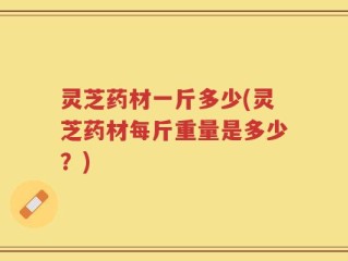 灵芝药材一斤多少(灵芝药材每斤重量是多少？)