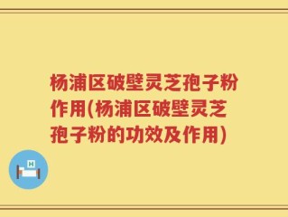 杨浦区破壁灵芝孢子粉作用(杨浦区破壁灵芝孢子粉的功效及作用)