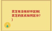 灵芝有没有好坏区别(灵芝的优劣如何区分？)