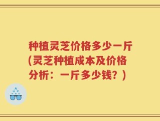 种植灵芝价格多少一斤(灵芝种植成本及价格分析：一斤多少钱？)