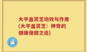 大平盖灵芝功效与作用(大平盖灵芝：神奇的健康保健之选)