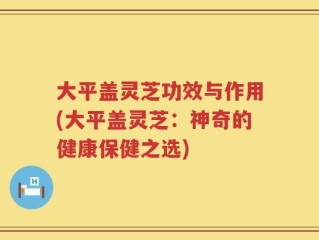 大平盖灵芝功效与作用(大平盖灵芝：神奇的健康保健之选)