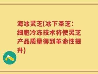 海冰灵芝(冰下圣芝：细胞冷冻技术将使灵芝产品质量得到革命性提升)