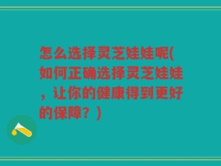 怎么选择灵芝娃娃呢(如何正确选择灵芝娃娃，让你的健康得到更好的保障？)