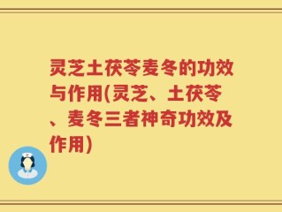 灵芝土茯苓麦冬的功效与作用(灵芝、土茯苓、麦冬三者神奇功效及作用)