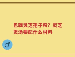 巴戟灵芝孢子粉？灵芝煲汤要配什么材料