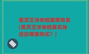 黑灵芝洋参胶囊哪有卖(黑灵芝洋参胶囊实体店在哪里购买？)