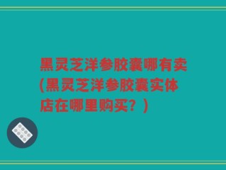 黑灵芝洋参胶囊哪有卖(黑灵芝洋参胶囊实体店在哪里购买？)
