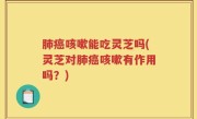 肺癌咳嗽能吃灵芝吗(灵芝对肺癌咳嗽有作用吗？)
