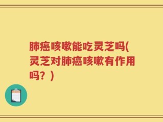 肺癌咳嗽能吃灵芝吗(灵芝对肺癌咳嗽有作用吗？)