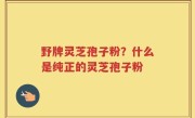 野牌灵芝孢子粉？什么是纯正的灵芝孢子粉