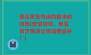 黑蒜灵芝鸡汤的做法和功效(双倍功效，黑蒜灵芝鸡汤让你深度滋补！)