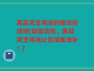 黑蒜灵芝鸡汤的做法和功效(双倍功效，黑蒜灵芝鸡汤让你深度滋补！)