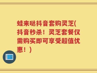 蛙来哒抖音套购灵芝(抖音秒杀！灵芝套餐仅需购买即可享受超值优惠！)