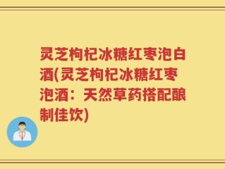 灵芝枸杞冰糖红枣泡白酒(灵芝枸杞冰糖红枣泡酒：天然草药搭配酿制佳饮)