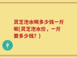 灵芝泡水喝多少钱一斤呢(灵芝泡水价，一斤要多少钱？)