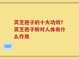 灵芝孢子的十大功效？灵芝孢子粉对人体有什么作用