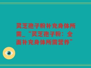 灵芝孢子粉补充身体所需_“灵芝孢子粉：全面补充身体所需营养”
