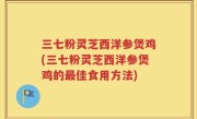 三七粉灵芝西洋参煲鸡(三七粉灵芝西洋参煲鸡的最佳食用方法)