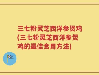 三七粉灵芝西洋参煲鸡(三七粉灵芝西洋参煲鸡的最佳食用方法)
