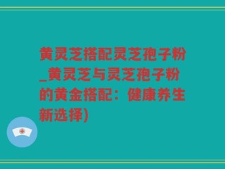 黄灵芝搭配灵芝孢子粉_黄灵芝与灵芝孢子粉的黄金搭配：健康养生新选择)
