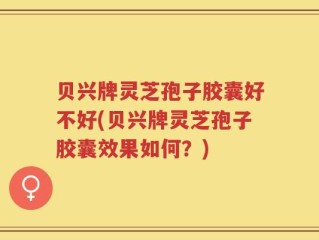 贝兴牌灵芝孢子胶囊好不好(贝兴牌灵芝孢子胶囊效果如何？)