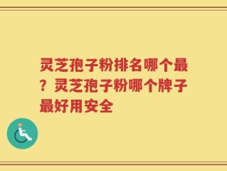 灵芝孢子粉排名哪个最？灵芝孢子粉哪个牌子最好用安全