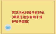 灵芝泡水对嗓子有好处(喝灵芝泡水有助于保护嗓子健康)