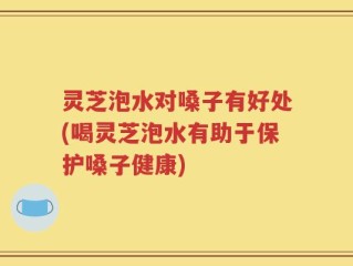 灵芝泡水对嗓子有好处(喝灵芝泡水有助于保护嗓子健康)