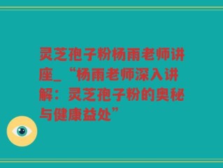 灵芝孢子粉杨雨老师讲座_“杨雨老师深入讲解：灵芝孢子粉的奥秘与健康益处”