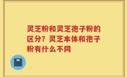 灵芝粉和灵芝孢子粉的区分？灵芝本体和孢子粉有什么不同
