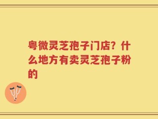 粤微灵芝孢子门店？什么地方有卖灵芝孢子粉的