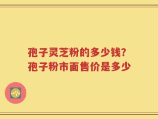 孢子灵芝粉的多少钱？孢子粉市面售价是多少