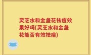 灵芝水和金盏花祛痘效果好吗(灵芝水和金盏花能否有效祛痘)