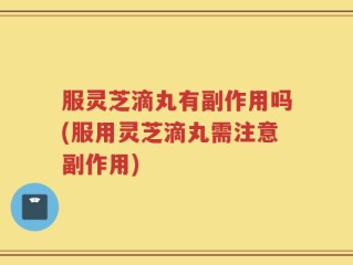 服灵芝滴丸有副作用吗(服用灵芝滴丸需注意副作用)