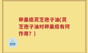 卵巢癌灵芝孢子油(灵芝孢子油对卵巢癌有何作用？)
