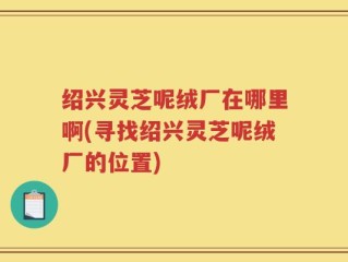绍兴灵芝呢绒厂在哪里啊(寻找绍兴灵芝呢绒厂的位置)