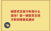 破壁灵芝孢子粉用什么酒泡？紫一破壁灵芝孢子粉到哪里买最好