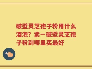 破壁灵芝孢子粉用什么酒泡？紫一破壁灵芝孢子粉到哪里买最好
