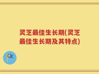 灵芝最佳生长期(灵芝最佳生长期及其特点)